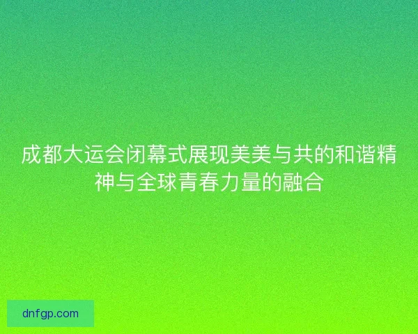 成都大运会闭幕式展现美美与共的和谐精神与全球青春力量的融合