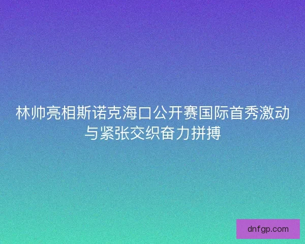 林帅亮相斯诺克海口公开赛国际首秀激动与紧张交织奋力拼搏