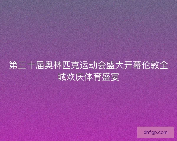 第三十届奥林匹克运动会盛大开幕伦敦全城欢庆体育盛宴