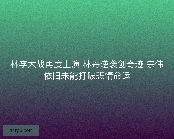 林李大战再度上演 林丹逆袭创奇迹 宗伟依旧未能打破悲情命运