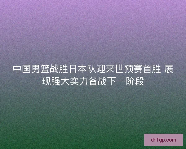 中国男篮战胜日本队迎来世预赛首胜 展现强大实力备战下一阶段