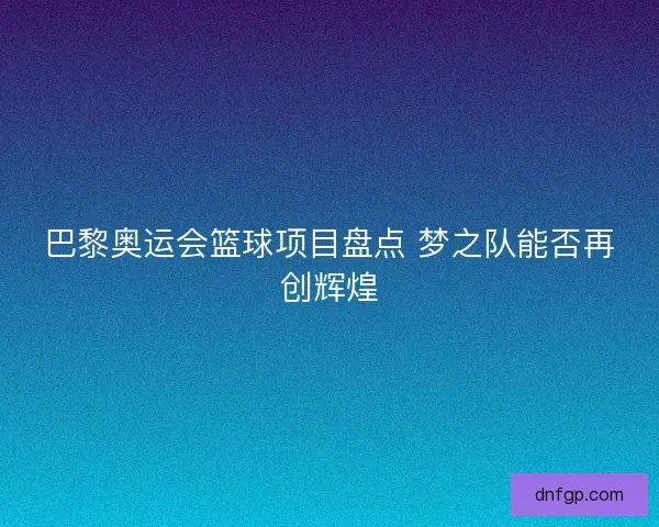 巴黎奥运会篮球项目盘点 梦之队能否再创辉煌