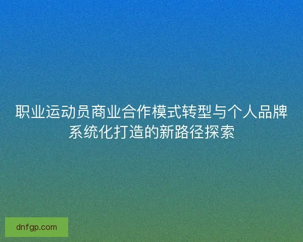 职业运动员商业合作模式转型与个人品牌系统化打造的新路径探索