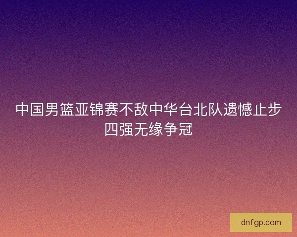 中国男篮亚锦赛不敌中华台北队遗憾止步四强无缘争冠