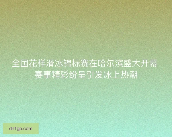 全国花样滑冰锦标赛在哈尔滨盛大开幕 赛事精彩纷呈引发冰上热潮