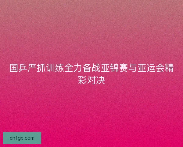 国乒严抓训练全力备战亚锦赛与亚运会精彩对决