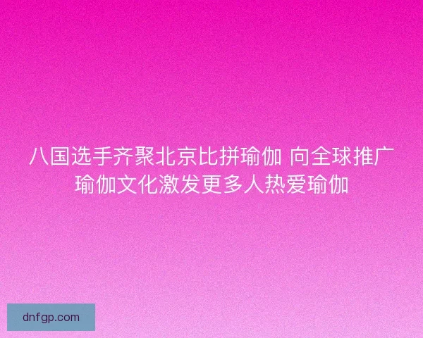 八国选手齐聚北京比拼瑜伽 向全球推广瑜伽文化激发更多人热爱瑜伽