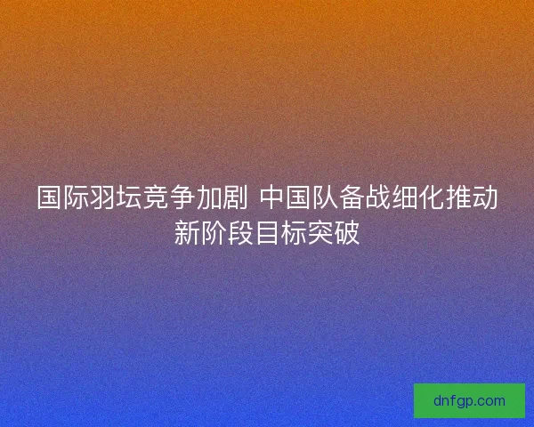国际羽坛竞争加剧 中国队备战细化推动新阶段目标突破