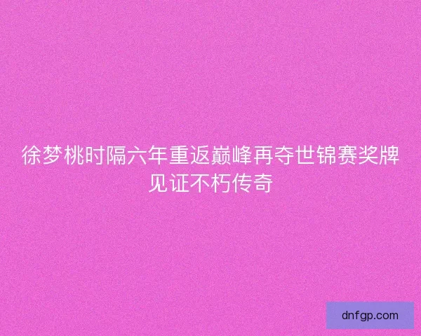 徐梦桃时隔六年重返巅峰再夺世锦赛奖牌见证不朽传奇